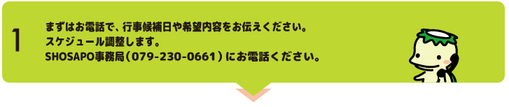 "まずお電話で指導内容やみなさんのおもい、行事候補日をお伝えください。講師の予定を確認します。SHOSAPO事務局(079-230-0661)にお電話ください。