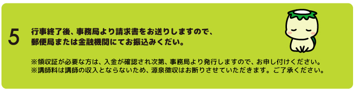 "行事終了後、事務局より請求書をお送りしますので、郵便局または金融機関にてお振込みくだい。※領収証が必要な方は、入金が確認され次第、事務局より発行しますので、お申し付けください。※各種費用は講師の個人収入とならないため、指導料からの源泉徴収はお断りさせていただいております。